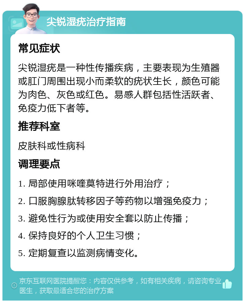 尖锐湿疣治疗指南 常见症状 尖锐湿疣是一种性传播疾病，主要表现为生殖器或肛门周围出现小而柔软的疣状生长，颜色可能为肉色、灰色或红色。易感人群包括性活跃者、免疫力低下者等。 推荐科室 皮肤科或性病科 调理要点 1. 局部使用咪喹莫特进行外用治疗； 2. 口服胸腺肽转移因子等药物以增强免疫力； 3. 避免性行为或使用安全套以防止传播； 4. 保持良好的个人卫生习惯； 5. 定期复查以监测病情变化。