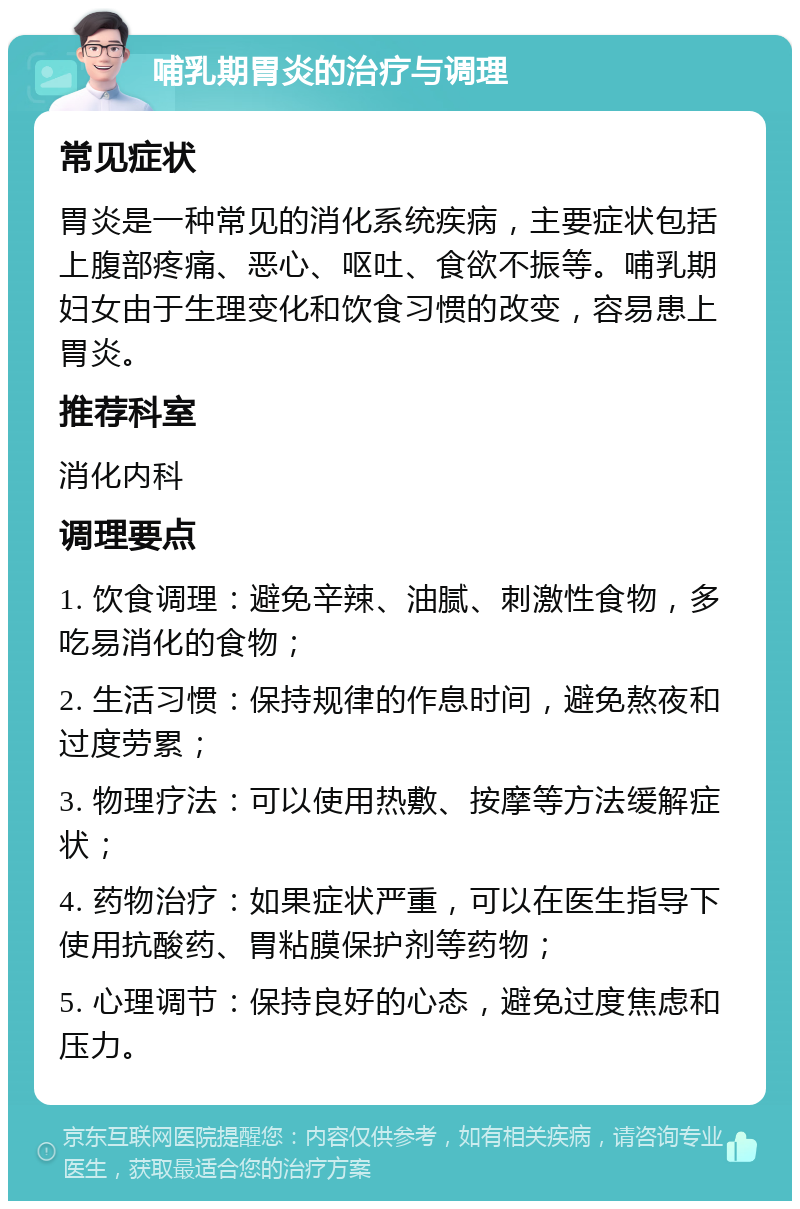 哺乳期胃炎的治疗与调理 常见症状 胃炎是一种常见的消化系统疾病，主要症状包括上腹部疼痛、恶心、呕吐、食欲不振等。哺乳期妇女由于生理变化和饮食习惯的改变，容易患上胃炎。 推荐科室 消化内科 调理要点 1. 饮食调理：避免辛辣、油腻、刺激性食物，多吃易消化的食物； 2. 生活习惯：保持规律的作息时间，避免熬夜和过度劳累； 3. 物理疗法：可以使用热敷、按摩等方法缓解症状； 4. 药物治疗：如果症状严重，可以在医生指导下使用抗酸药、胃粘膜保护剂等药物； 5. 心理调节：保持良好的心态，避免过度焦虑和压力。