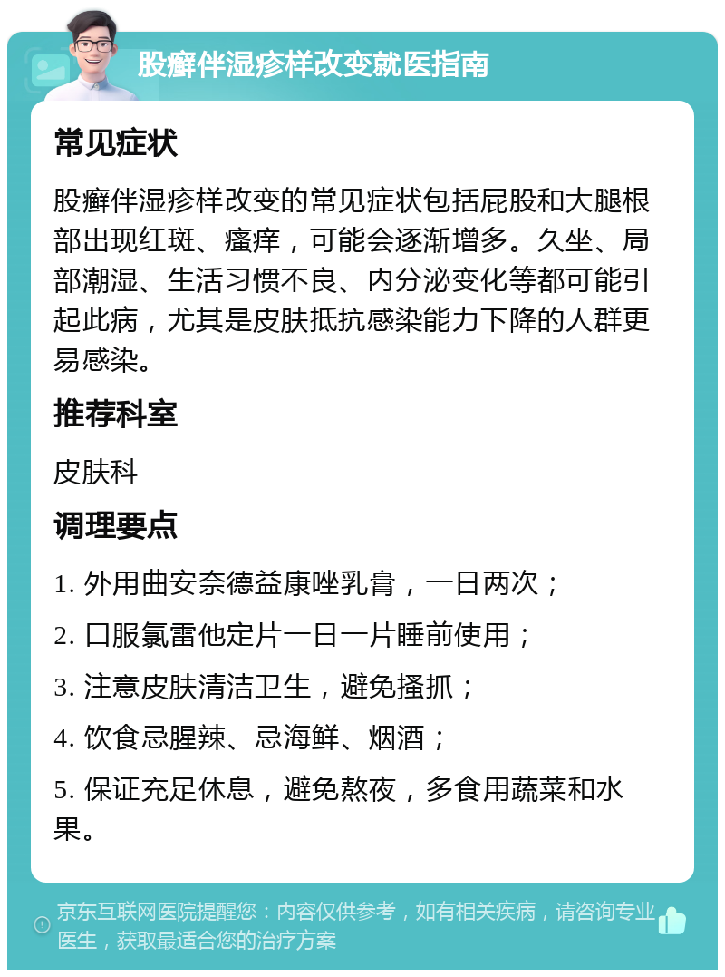 股癣伴湿疹样改变就医指南 常见症状 股癣伴湿疹样改变的常见症状包括屁股和大腿根部出现红斑、瘙痒，可能会逐渐增多。久坐、局部潮湿、生活习惯不良、内分泌变化等都可能引起此病，尤其是皮肤抵抗感染能力下降的人群更易感染。 推荐科室 皮肤科 调理要点 1. 外用曲安奈德益康唑乳膏，一日两次； 2. 口服氯雷他定片一日一片睡前使用； 3. 注意皮肤清洁卫生，避免搔抓； 4. 饮食忌腥辣、忌海鲜、烟酒； 5. 保证充足休息，避免熬夜，多食用蔬菜和水果。