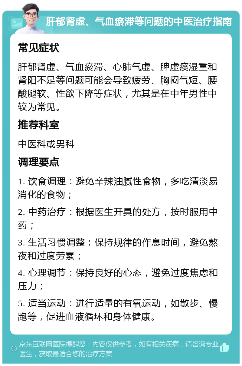 肝郁肾虚、气血瘀滞等问题的中医治疗指南 常见症状 肝郁肾虚、气血瘀滞、心肺气虚、脾虚痰湿重和肾阳不足等问题可能会导致疲劳、胸闷气短、腰酸腿软、性欲下降等症状，尤其是在中年男性中较为常见。 推荐科室 中医科或男科 调理要点 1. 饮食调理：避免辛辣油腻性食物，多吃清淡易消化的食物； 2. 中药治疗：根据医生开具的处方，按时服用中药； 3. 生活习惯调整：保持规律的作息时间，避免熬夜和过度劳累； 4. 心理调节：保持良好的心态，避免过度焦虑和压力； 5. 适当运动：进行适量的有氧运动，如散步、慢跑等，促进血液循环和身体健康。