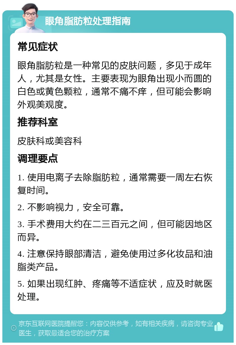 眼角脂肪粒处理指南 常见症状 眼角脂肪粒是一种常见的皮肤问题，多见于成年人，尤其是女性。主要表现为眼角出现小而圆的白色或黄色颗粒，通常不痛不痒，但可能会影响外观美观度。 推荐科室 皮肤科或美容科 调理要点 1. 使用电离子去除脂肪粒，通常需要一周左右恢复时间。 2. 不影响视力，安全可靠。 3. 手术费用大约在二三百元之间，但可能因地区而异。 4. 注意保持眼部清洁，避免使用过多化妆品和油脂类产品。 5. 如果出现红肿、疼痛等不适症状，应及时就医处理。