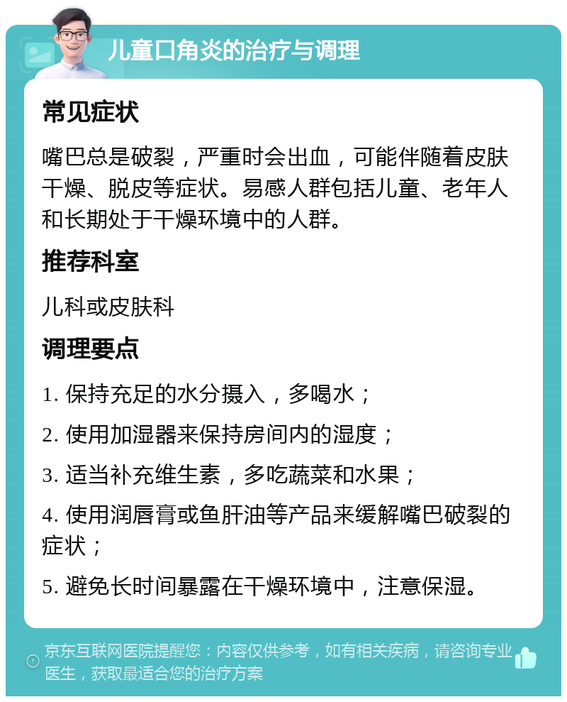 儿童口角炎的治疗与调理 常见症状 嘴巴总是破裂，严重时会出血，可能伴随着皮肤干燥、脱皮等症状。易感人群包括儿童、老年人和长期处于干燥环境中的人群。 推荐科室 儿科或皮肤科 调理要点 1. 保持充足的水分摄入，多喝水； 2. 使用加湿器来保持房间内的湿度； 3. 适当补充维生素，多吃蔬菜和水果； 4. 使用润唇膏或鱼肝油等产品来缓解嘴巴破裂的症状； 5. 避免长时间暴露在干燥环境中，注意保湿。