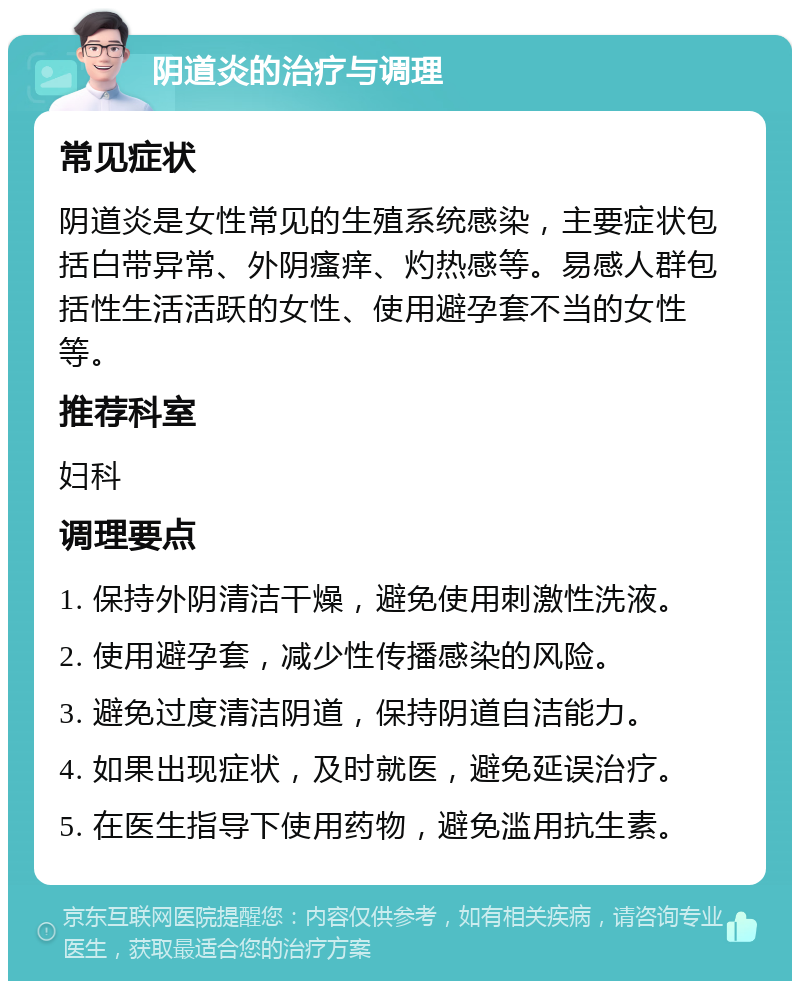 阴道炎的治疗与调理 常见症状 阴道炎是女性常见的生殖系统感染，主要症状包括白带异常、外阴瘙痒、灼热感等。易感人群包括性生活活跃的女性、使用避孕套不当的女性等。 推荐科室 妇科 调理要点 1. 保持外阴清洁干燥，避免使用刺激性洗液。 2. 使用避孕套，减少性传播感染的风险。 3. 避免过度清洁阴道，保持阴道自洁能力。 4. 如果出现症状，及时就医，避免延误治疗。 5. 在医生指导下使用药物，避免滥用抗生素。