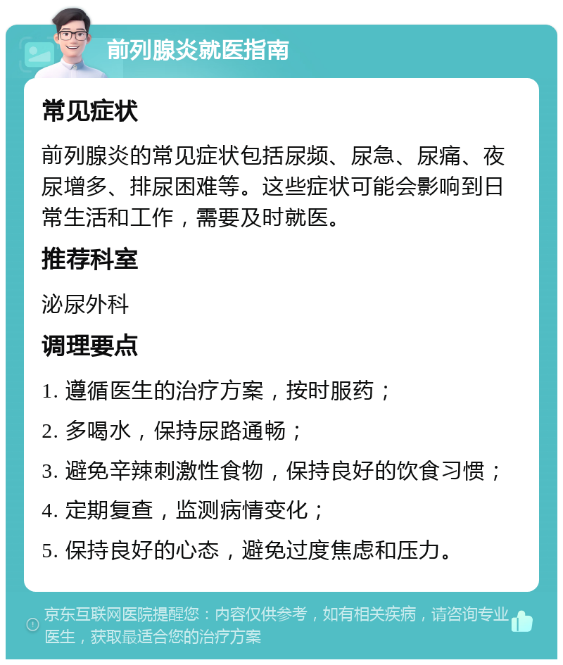 前列腺炎就医指南 常见症状 前列腺炎的常见症状包括尿频、尿急、尿痛、夜尿增多、排尿困难等。这些症状可能会影响到日常生活和工作，需要及时就医。 推荐科室 泌尿外科 调理要点 1. 遵循医生的治疗方案，按时服药； 2. 多喝水，保持尿路通畅； 3. 避免辛辣刺激性食物，保持良好的饮食习惯； 4. 定期复查，监测病情变化； 5. 保持良好的心态，避免过度焦虑和压力。