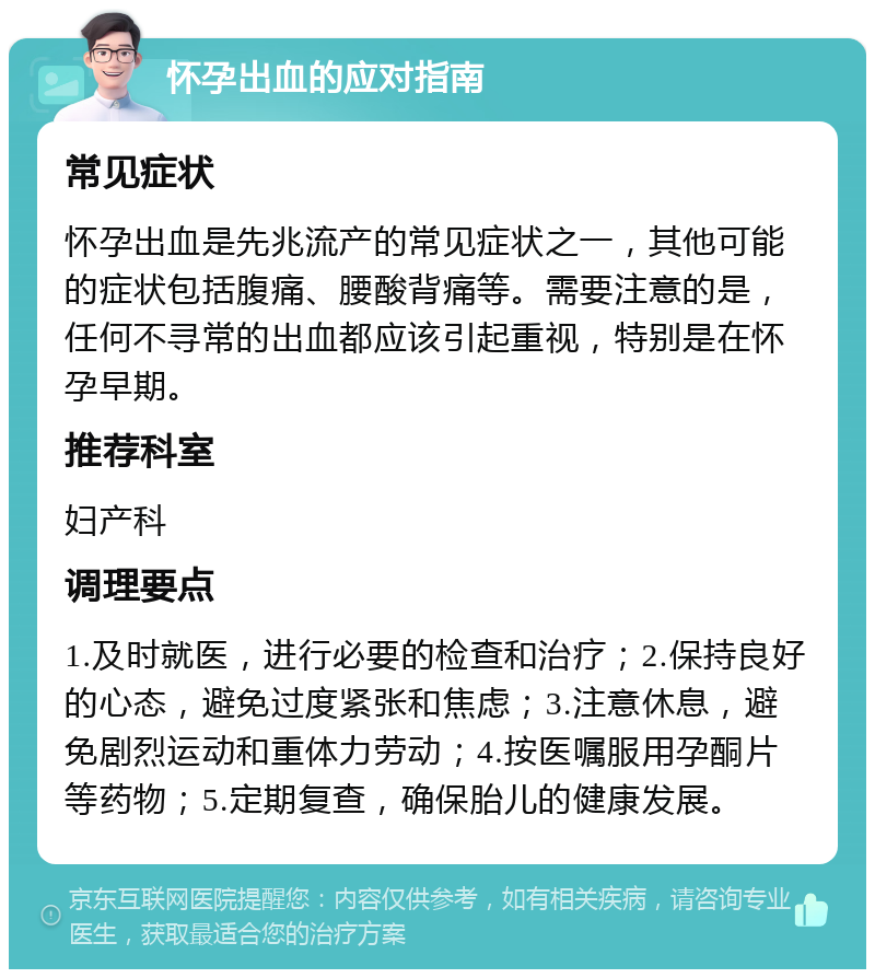 怀孕出血的应对指南 常见症状 怀孕出血是先兆流产的常见症状之一，其他可能的症状包括腹痛、腰酸背痛等。需要注意的是，任何不寻常的出血都应该引起重视，特别是在怀孕早期。 推荐科室 妇产科 调理要点 1.及时就医，进行必要的检查和治疗；2.保持良好的心态，避免过度紧张和焦虑；3.注意休息，避免剧烈运动和重体力劳动；4.按医嘱服用孕酮片等药物；5.定期复查，确保胎儿的健康发展。