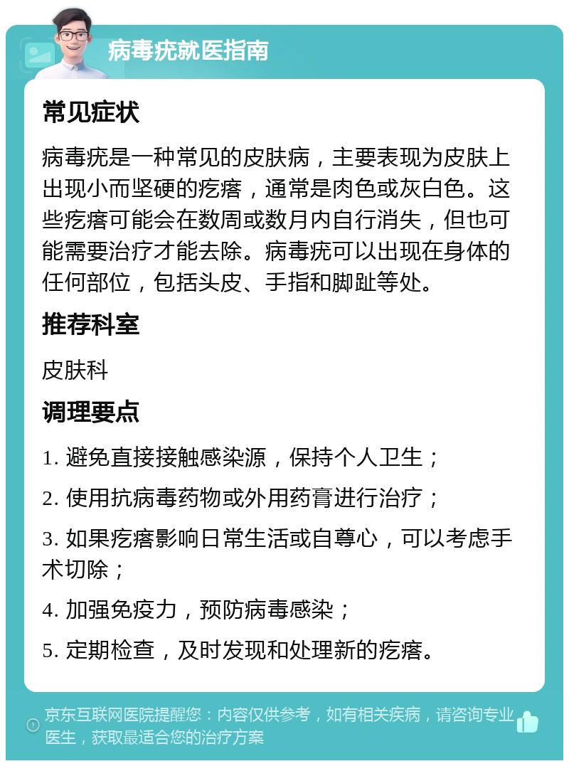 病毒疣就医指南 常见症状 病毒疣是一种常见的皮肤病，主要表现为皮肤上出现小而坚硬的疙瘩，通常是肉色或灰白色。这些疙瘩可能会在数周或数月内自行消失，但也可能需要治疗才能去除。病毒疣可以出现在身体的任何部位，包括头皮、手指和脚趾等处。 推荐科室 皮肤科 调理要点 1. 避免直接接触感染源，保持个人卫生； 2. 使用抗病毒药物或外用药膏进行治疗； 3. 如果疙瘩影响日常生活或自尊心，可以考虑手术切除； 4. 加强免疫力，预防病毒感染； 5. 定期检查，及时发现和处理新的疙瘩。