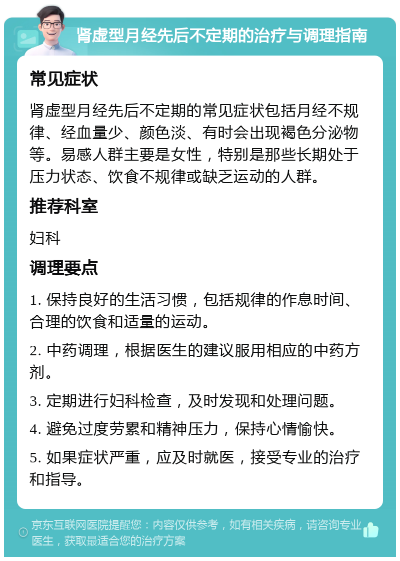 肾虚型月经先后不定期的治疗与调理指南 常见症状 肾虚型月经先后不定期的常见症状包括月经不规律、经血量少、颜色淡、有时会出现褐色分泌物等。易感人群主要是女性，特别是那些长期处于压力状态、饮食不规律或缺乏运动的人群。 推荐科室 妇科 调理要点 1. 保持良好的生活习惯，包括规律的作息时间、合理的饮食和适量的运动。 2. 中药调理，根据医生的建议服用相应的中药方剂。 3. 定期进行妇科检查，及时发现和处理问题。 4. 避免过度劳累和精神压力，保持心情愉快。 5. 如果症状严重，应及时就医，接受专业的治疗和指导。