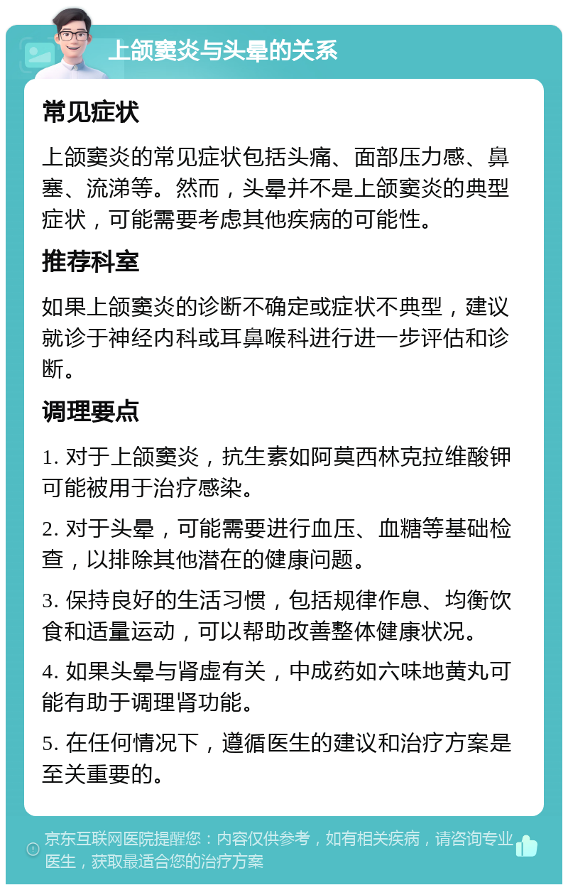 上颌窦炎与头晕的关系 常见症状 上颌窦炎的常见症状包括头痛、面部压力感、鼻塞、流涕等。然而，头晕并不是上颌窦炎的典型症状，可能需要考虑其他疾病的可能性。 推荐科室 如果上颌窦炎的诊断不确定或症状不典型，建议就诊于神经内科或耳鼻喉科进行进一步评估和诊断。 调理要点 1. 对于上颌窦炎，抗生素如阿莫西林克拉维酸钾可能被用于治疗感染。 2. 对于头晕，可能需要进行血压、血糖等基础检查，以排除其他潜在的健康问题。 3. 保持良好的生活习惯，包括规律作息、均衡饮食和适量运动，可以帮助改善整体健康状况。 4. 如果头晕与肾虚有关，中成药如六味地黄丸可能有助于调理肾功能。 5. 在任何情况下，遵循医生的建议和治疗方案是至关重要的。