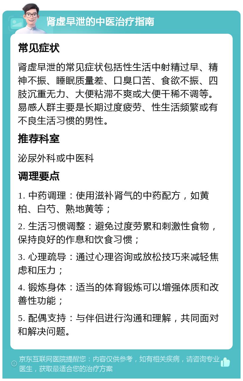 肾虚早泄的中医治疗指南 常见症状 肾虚早泄的常见症状包括性生活中射精过早、精神不振、睡眠质量差、口臭口苦、食欲不振、四肢沉重无力、大便粘滞不爽或大便干稀不调等。易感人群主要是长期过度疲劳、性生活频繁或有不良生活习惯的男性。 推荐科室 泌尿外科或中医科 调理要点 1. 中药调理：使用滋补肾气的中药配方，如黄柏、白芍、熟地黄等； 2. 生活习惯调整：避免过度劳累和刺激性食物，保持良好的作息和饮食习惯； 3. 心理疏导：通过心理咨询或放松技巧来减轻焦虑和压力； 4. 锻炼身体：适当的体育锻炼可以增强体质和改善性功能； 5. 配偶支持：与伴侣进行沟通和理解，共同面对和解决问题。