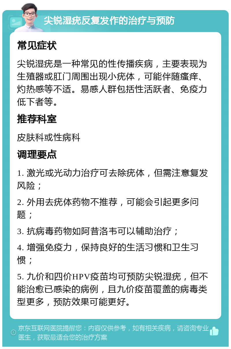 尖锐湿疣反复发作的治疗与预防 常见症状 尖锐湿疣是一种常见的性传播疾病，主要表现为生殖器或肛门周围出现小疣体，可能伴随瘙痒、灼热感等不适。易感人群包括性活跃者、免疫力低下者等。 推荐科室 皮肤科或性病科 调理要点 1. 激光或光动力治疗可去除疣体，但需注意复发风险； 2. 外用去疣体药物不推荐，可能会引起更多问题； 3. 抗病毒药物如阿昔洛韦可以辅助治疗； 4. 增强免疫力，保持良好的生活习惯和卫生习惯； 5. 九价和四价HPV疫苗均可预防尖锐湿疣，但不能治愈已感染的病例，且九价疫苗覆盖的病毒类型更多，预防效果可能更好。