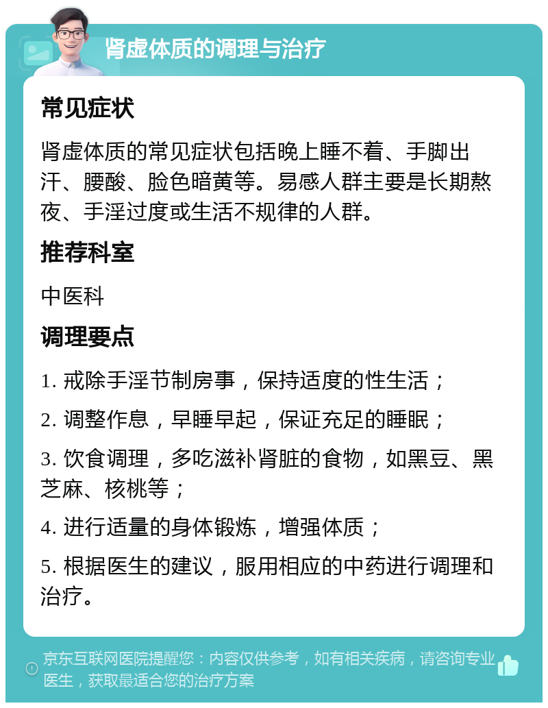 肾虚体质的调理与治疗 常见症状 肾虚体质的常见症状包括晚上睡不着、手脚出汗、腰酸、脸色暗黄等。易感人群主要是长期熬夜、手淫过度或生活不规律的人群。 推荐科室 中医科 调理要点 1. 戒除手淫节制房事，保持适度的性生活； 2. 调整作息，早睡早起，保证充足的睡眠； 3. 饮食调理，多吃滋补肾脏的食物，如黑豆、黑芝麻、核桃等； 4. 进行适量的身体锻炼，增强体质； 5. 根据医生的建议，服用相应的中药进行调理和治疗。