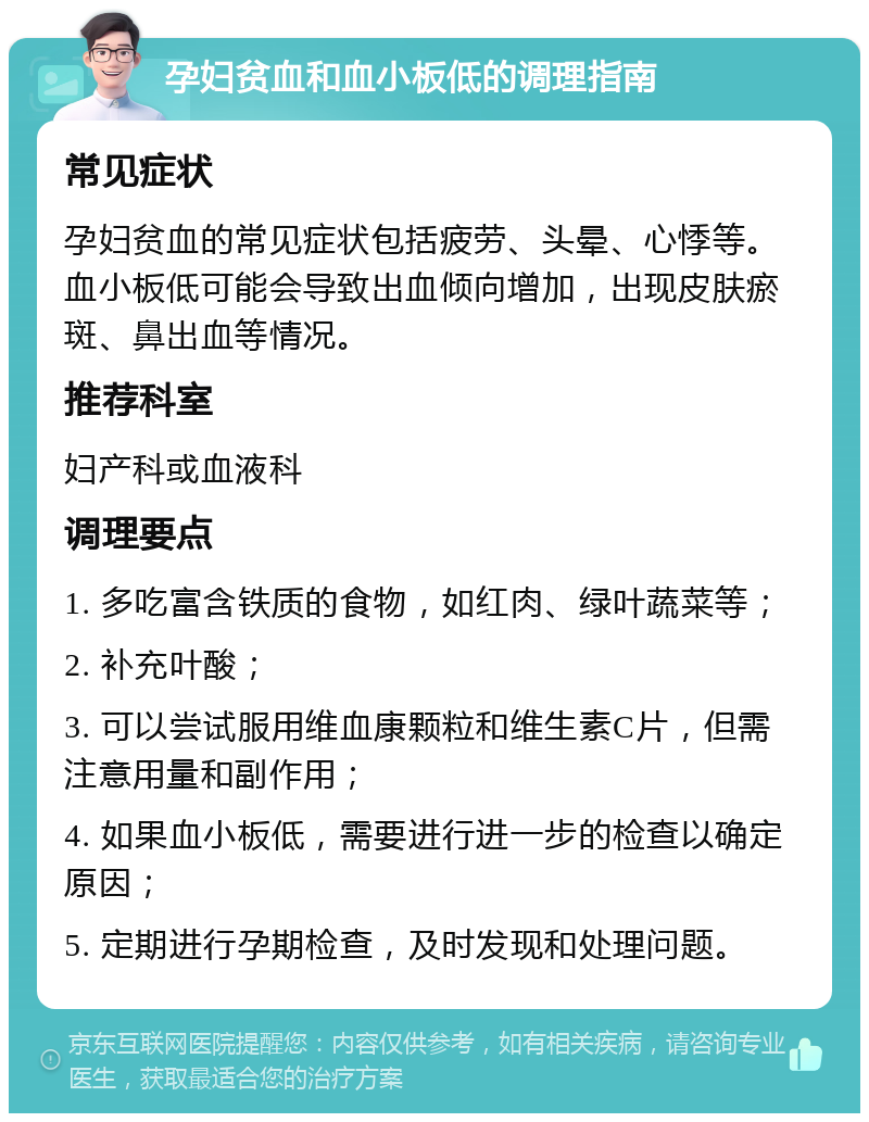 孕妇贫血和血小板低的调理指南 常见症状 孕妇贫血的常见症状包括疲劳、头晕、心悸等。血小板低可能会导致出血倾向增加，出现皮肤瘀斑、鼻出血等情况。 推荐科室 妇产科或血液科 调理要点 1. 多吃富含铁质的食物，如红肉、绿叶蔬菜等； 2. 补充叶酸； 3. 可以尝试服用维血康颗粒和维生素C片，但需注意用量和副作用； 4. 如果血小板低，需要进行进一步的检查以确定原因； 5. 定期进行孕期检查，及时发现和处理问题。