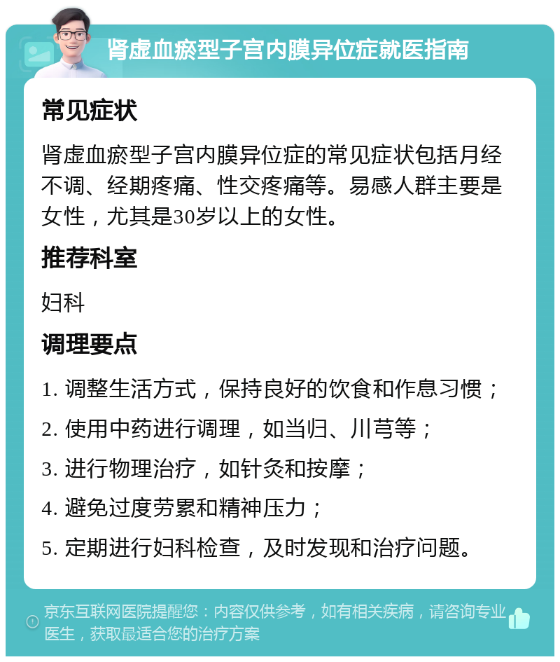 肾虚血瘀型子宫内膜异位症就医指南 常见症状 肾虚血瘀型子宫内膜异位症的常见症状包括月经不调、经期疼痛、性交疼痛等。易感人群主要是女性，尤其是30岁以上的女性。 推荐科室 妇科 调理要点 1. 调整生活方式，保持良好的饮食和作息习惯； 2. 使用中药进行调理，如当归、川芎等； 3. 进行物理治疗，如针灸和按摩； 4. 避免过度劳累和精神压力； 5. 定期进行妇科检查，及时发现和治疗问题。