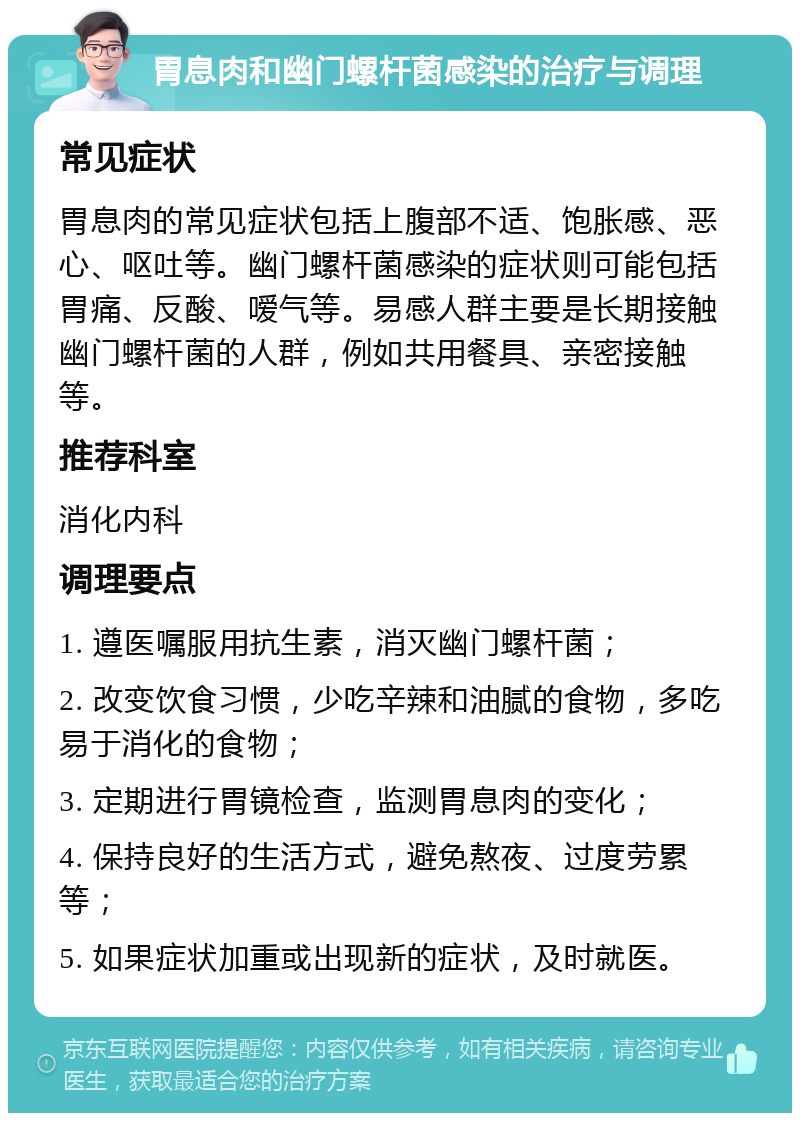 胃息肉和幽门螺杆菌感染的治疗与调理 常见症状 胃息肉的常见症状包括上腹部不适、饱胀感、恶心、呕吐等。幽门螺杆菌感染的症状则可能包括胃痛、反酸、嗳气等。易感人群主要是长期接触幽门螺杆菌的人群，例如共用餐具、亲密接触等。 推荐科室 消化内科 调理要点 1. 遵医嘱服用抗生素，消灭幽门螺杆菌； 2. 改变饮食习惯，少吃辛辣和油腻的食物，多吃易于消化的食物； 3. 定期进行胃镜检查，监测胃息肉的变化； 4. 保持良好的生活方式，避免熬夜、过度劳累等； 5. 如果症状加重或出现新的症状，及时就医。