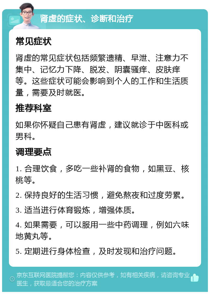 肾虚的症状、诊断和治疗 常见症状 肾虚的常见症状包括频繁遗精、早泄、注意力不集中、记忆力下降、脱发、阴囊骚痒、皮肤痒等。这些症状可能会影响到个人的工作和生活质量，需要及时就医。 推荐科室 如果你怀疑自己患有肾虚，建议就诊于中医科或男科。 调理要点 1. 合理饮食，多吃一些补肾的食物，如黑豆、核桃等。 2. 保持良好的生活习惯，避免熬夜和过度劳累。 3. 适当进行体育锻炼，增强体质。 4. 如果需要，可以服用一些中药调理，例如六味地黄丸等。 5. 定期进行身体检查，及时发现和治疗问题。