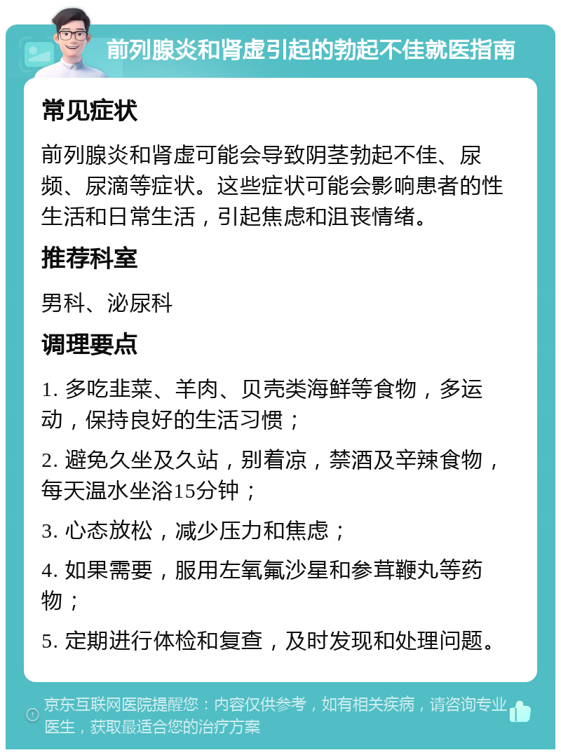 前列腺炎和肾虚引起的勃起不佳就医指南 常见症状 前列腺炎和肾虚可能会导致阴茎勃起不佳、尿频、尿滴等症状。这些症状可能会影响患者的性生活和日常生活，引起焦虑和沮丧情绪。 推荐科室 男科、泌尿科 调理要点 1. 多吃韭菜、羊肉、贝壳类海鲜等食物，多运动，保持良好的生活习惯； 2. 避免久坐及久站，别着凉，禁酒及辛辣食物，每天温水坐浴15分钟； 3. 心态放松，减少压力和焦虑； 4. 如果需要，服用左氧氟沙星和参茸鞭丸等药物； 5. 定期进行体检和复查，及时发现和处理问题。