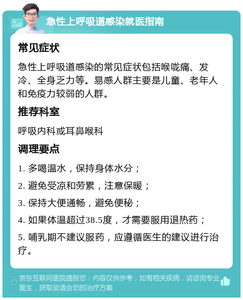 急性上呼吸道感染就医指南 常见症状 急性上呼吸道感染的常见症状包括喉咙痛、发冷、全身乏力等。易感人群主要是儿童、老年人和免疫力较弱的人群。 推荐科室 呼吸内科或耳鼻喉科 调理要点 1. 多喝温水，保持身体水分； 2. 避免受凉和劳累，注意保暖； 3. 保持大便通畅，避免便秘； 4. 如果体温超过38.5度，才需要服用退热药； 5. 哺乳期不建议服药，应遵循医生的建议进行治疗。