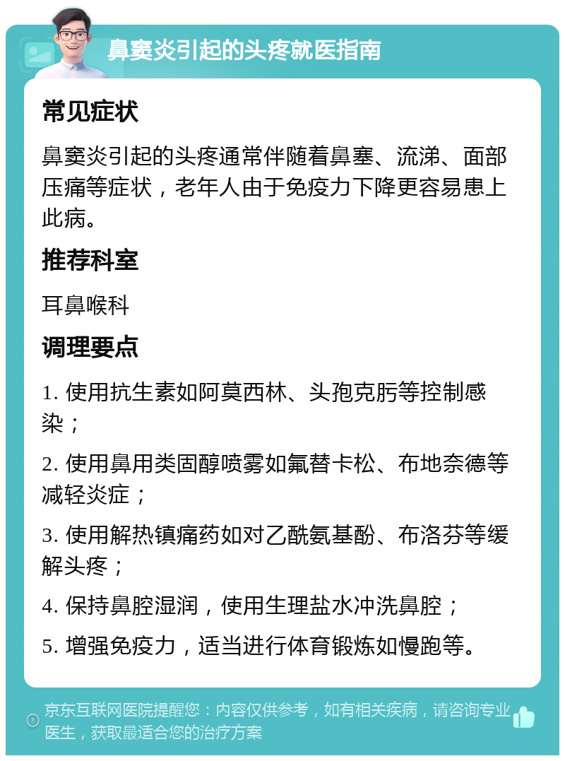 鼻窦炎引起的头疼就医指南 常见症状 鼻窦炎引起的头疼通常伴随着鼻塞、流涕、面部压痛等症状，老年人由于免疫力下降更容易患上此病。 推荐科室 耳鼻喉科 调理要点 1. 使用抗生素如阿莫西林、头孢克肟等控制感染； 2. 使用鼻用类固醇喷雾如氟替卡松、布地奈德等减轻炎症； 3. 使用解热镇痛药如对乙酰氨基酚、布洛芬等缓解头疼； 4. 保持鼻腔湿润，使用生理盐水冲洗鼻腔； 5. 增强免疫力，适当进行体育锻炼如慢跑等。