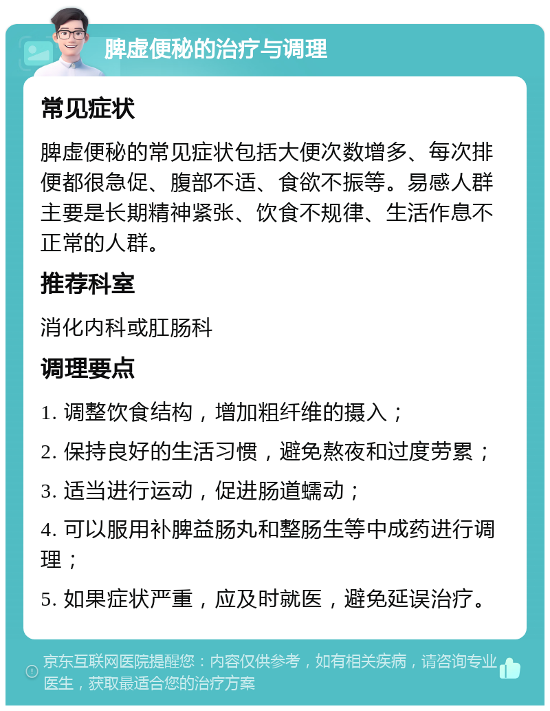 脾虚便秘的治疗与调理 常见症状 脾虚便秘的常见症状包括大便次数增多、每次排便都很急促、腹部不适、食欲不振等。易感人群主要是长期精神紧张、饮食不规律、生活作息不正常的人群。 推荐科室 消化内科或肛肠科 调理要点 1. 调整饮食结构，增加粗纤维的摄入； 2. 保持良好的生活习惯，避免熬夜和过度劳累； 3. 适当进行运动，促进肠道蠕动； 4. 可以服用补脾益肠丸和整肠生等中成药进行调理； 5. 如果症状严重，应及时就医，避免延误治疗。