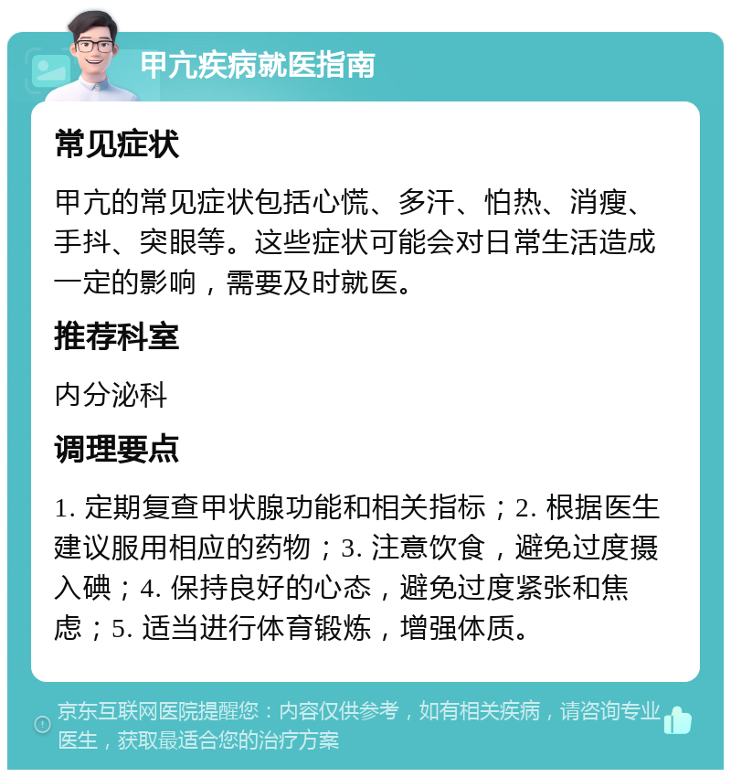 甲亢疾病就医指南 常见症状 甲亢的常见症状包括心慌、多汗、怕热、消瘦、手抖、突眼等。这些症状可能会对日常生活造成一定的影响，需要及时就医。 推荐科室 内分泌科 调理要点 1. 定期复查甲状腺功能和相关指标；2. 根据医生建议服用相应的药物；3. 注意饮食，避免过度摄入碘；4. 保持良好的心态，避免过度紧张和焦虑；5. 适当进行体育锻炼，增强体质。