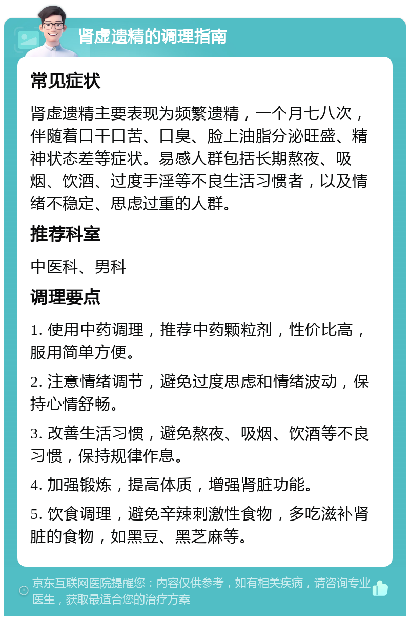 肾虚遗精的调理指南 常见症状 肾虚遗精主要表现为频繁遗精，一个月七八次，伴随着口干口苦、口臭、脸上油脂分泌旺盛、精神状态差等症状。易感人群包括长期熬夜、吸烟、饮酒、过度手淫等不良生活习惯者，以及情绪不稳定、思虑过重的人群。 推荐科室 中医科、男科 调理要点 1. 使用中药调理，推荐中药颗粒剂，性价比高，服用简单方便。 2. 注意情绪调节，避免过度思虑和情绪波动，保持心情舒畅。 3. 改善生活习惯，避免熬夜、吸烟、饮酒等不良习惯，保持规律作息。 4. 加强锻炼，提高体质，增强肾脏功能。 5. 饮食调理，避免辛辣刺激性食物，多吃滋补肾脏的食物，如黑豆、黑芝麻等。