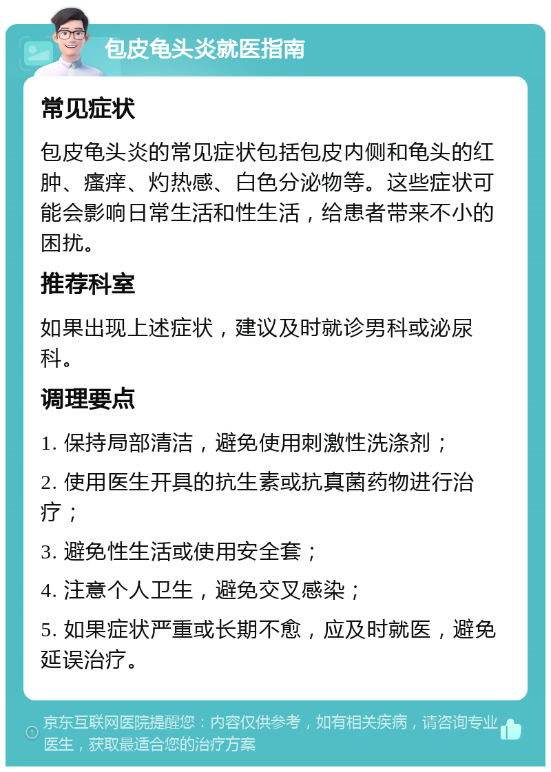 包皮龟头炎就医指南 常见症状 包皮龟头炎的常见症状包括包皮内侧和龟头的红肿、瘙痒、灼热感、白色分泌物等。这些症状可能会影响日常生活和性生活，给患者带来不小的困扰。 推荐科室 如果出现上述症状，建议及时就诊男科或泌尿科。 调理要点 1. 保持局部清洁，避免使用刺激性洗涤剂； 2. 使用医生开具的抗生素或抗真菌药物进行治疗； 3. 避免性生活或使用安全套； 4. 注意个人卫生，避免交叉感染； 5. 如果症状严重或长期不愈，应及时就医，避免延误治疗。