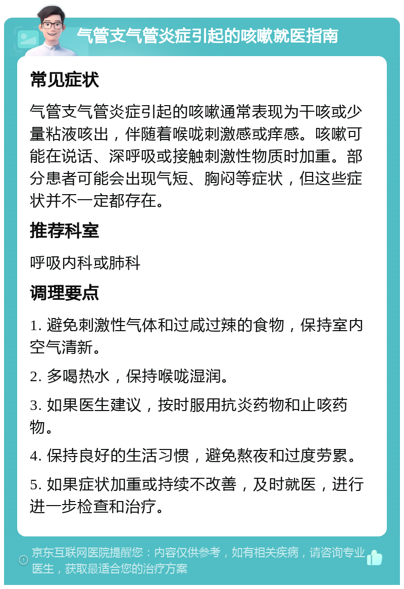 气管支气管炎症引起的咳嗽就医指南 常见症状 气管支气管炎症引起的咳嗽通常表现为干咳或少量粘液咳出，伴随着喉咙刺激感或痒感。咳嗽可能在说话、深呼吸或接触刺激性物质时加重。部分患者可能会出现气短、胸闷等症状，但这些症状并不一定都存在。 推荐科室 呼吸内科或肺科 调理要点 1. 避免刺激性气体和过咸过辣的食物，保持室内空气清新。 2. 多喝热水，保持喉咙湿润。 3. 如果医生建议，按时服用抗炎药物和止咳药物。 4. 保持良好的生活习惯，避免熬夜和过度劳累。 5. 如果症状加重或持续不改善，及时就医，进行进一步检查和治疗。