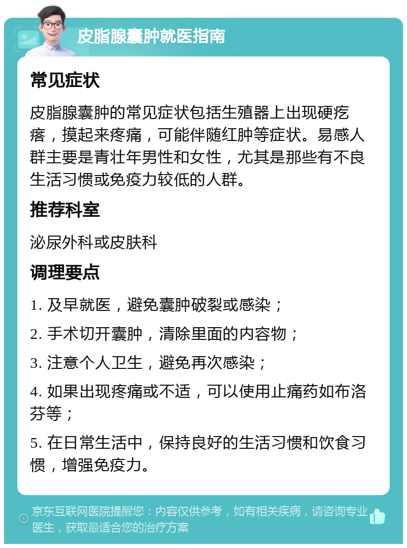 皮脂腺囊肿就医指南 常见症状 皮脂腺囊肿的常见症状包括生殖器上出现硬疙瘩，摸起来疼痛，可能伴随红肿等症状。易感人群主要是青壮年男性和女性，尤其是那些有不良生活习惯或免疫力较低的人群。 推荐科室 泌尿外科或皮肤科 调理要点 1. 及早就医，避免囊肿破裂或感染； 2. 手术切开囊肿，清除里面的内容物； 3. 注意个人卫生，避免再次感染； 4. 如果出现疼痛或不适，可以使用止痛药如布洛芬等； 5. 在日常生活中，保持良好的生活习惯和饮食习惯，增强免疫力。