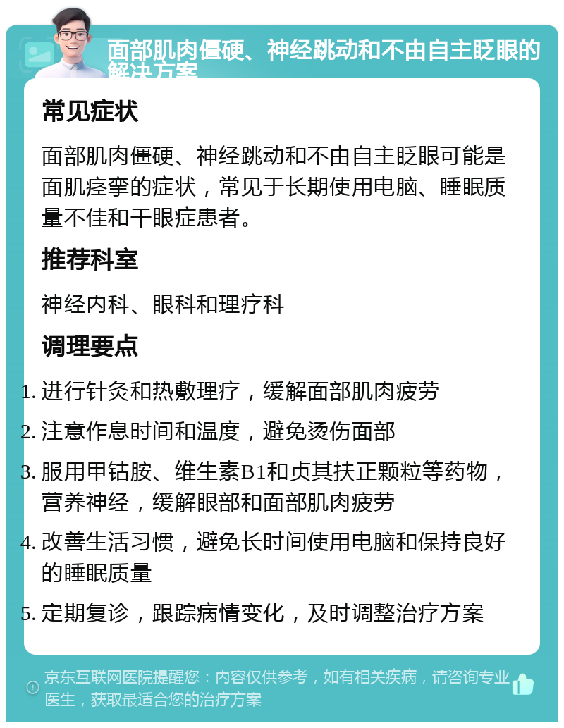 面部肌肉僵硬、神经跳动和不由自主眨眼的解决方案 常见症状 面部肌肉僵硬、神经跳动和不由自主眨眼可能是面肌痉挛的症状，常见于长期使用电脑、睡眠质量不佳和干眼症患者。 推荐科室 神经内科、眼科和理疗科 调理要点 进行针灸和热敷理疗，缓解面部肌肉疲劳 注意作息时间和温度，避免烫伤面部 服用甲钴胺、维生素B1和贞其扶正颗粒等药物，营养神经，缓解眼部和面部肌肉疲劳 改善生活习惯，避免长时间使用电脑和保持良好的睡眠质量 定期复诊，跟踪病情变化，及时调整治疗方案