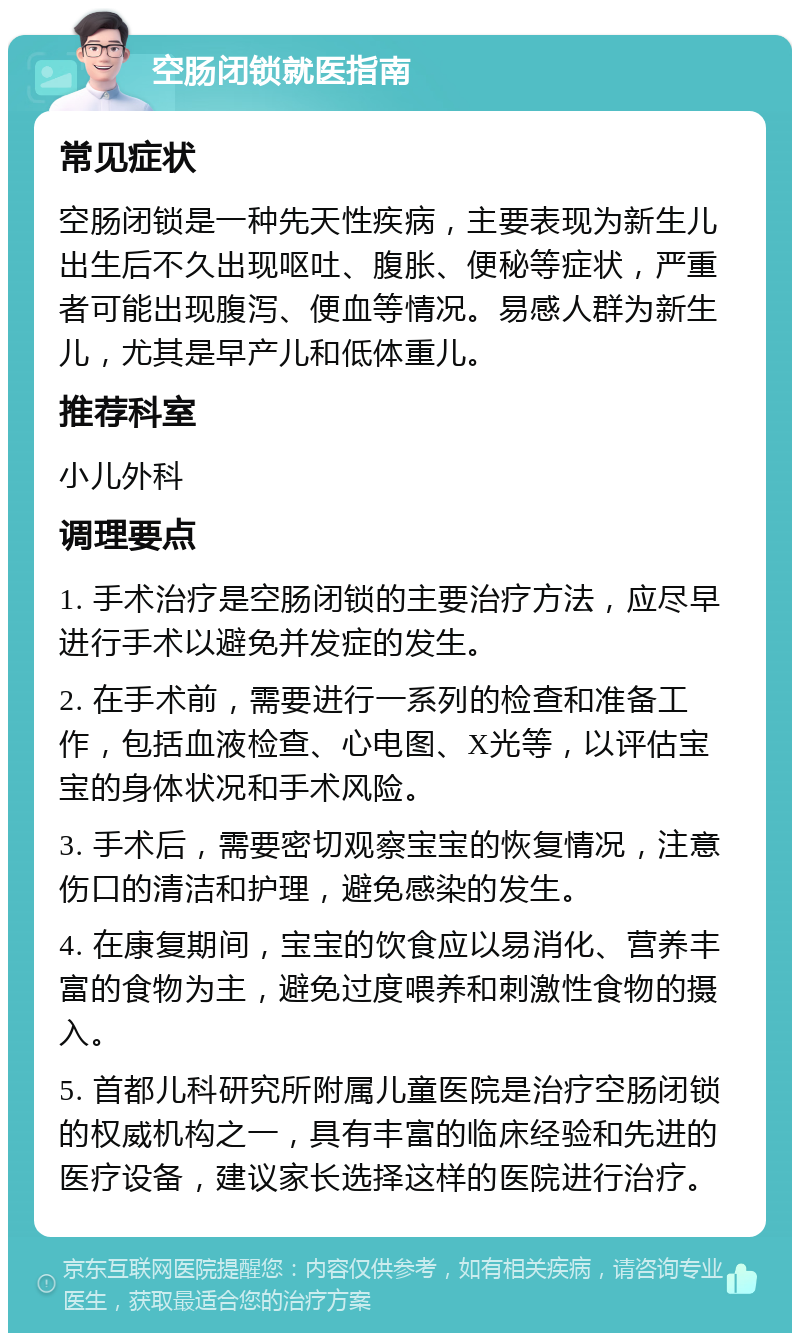 空肠闭锁就医指南 常见症状 空肠闭锁是一种先天性疾病，主要表现为新生儿出生后不久出现呕吐、腹胀、便秘等症状，严重者可能出现腹泻、便血等情况。易感人群为新生儿，尤其是早产儿和低体重儿。 推荐科室 小儿外科 调理要点 1. 手术治疗是空肠闭锁的主要治疗方法，应尽早进行手术以避免并发症的发生。 2. 在手术前，需要进行一系列的检查和准备工作，包括血液检查、心电图、X光等，以评估宝宝的身体状况和手术风险。 3. 手术后，需要密切观察宝宝的恢复情况，注意伤口的清洁和护理，避免感染的发生。 4. 在康复期间，宝宝的饮食应以易消化、营养丰富的食物为主，避免过度喂养和刺激性食物的摄入。 5. 首都儿科研究所附属儿童医院是治疗空肠闭锁的权威机构之一，具有丰富的临床经验和先进的医疗设备，建议家长选择这样的医院进行治疗。