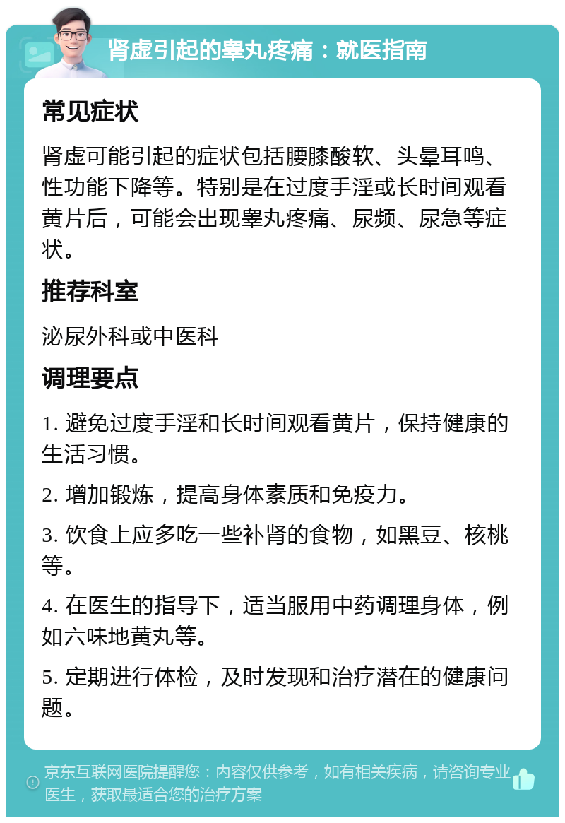 肾虚引起的睾丸疼痛：就医指南 常见症状 肾虚可能引起的症状包括腰膝酸软、头晕耳鸣、性功能下降等。特别是在过度手淫或长时间观看黄片后，可能会出现睾丸疼痛、尿频、尿急等症状。 推荐科室 泌尿外科或中医科 调理要点 1. 避免过度手淫和长时间观看黄片，保持健康的生活习惯。 2. 增加锻炼，提高身体素质和免疫力。 3. 饮食上应多吃一些补肾的食物，如黑豆、核桃等。 4. 在医生的指导下，适当服用中药调理身体，例如六味地黄丸等。 5. 定期进行体检，及时发现和治疗潜在的健康问题。