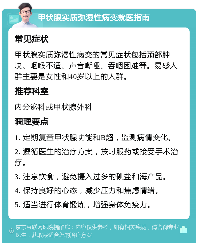 甲状腺实质弥漫性病变就医指南 常见症状 甲状腺实质弥漫性病变的常见症状包括颈部肿块、咽喉不适、声音嘶哑、吞咽困难等。易感人群主要是女性和40岁以上的人群。 推荐科室 内分泌科或甲状腺外科 调理要点 1. 定期复查甲状腺功能和B超，监测病情变化。 2. 遵循医生的治疗方案，按时服药或接受手术治疗。 3. 注意饮食，避免摄入过多的碘盐和海产品。 4. 保持良好的心态，减少压力和焦虑情绪。 5. 适当进行体育锻炼，增强身体免疫力。