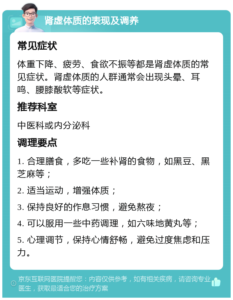 肾虚体质的表现及调养 常见症状 体重下降、疲劳、食欲不振等都是肾虚体质的常见症状。肾虚体质的人群通常会出现头晕、耳鸣、腰膝酸软等症状。 推荐科室 中医科或内分泌科 调理要点 1. 合理膳食，多吃一些补肾的食物，如黑豆、黑芝麻等； 2. 适当运动，增强体质； 3. 保持良好的作息习惯，避免熬夜； 4. 可以服用一些中药调理，如六味地黄丸等； 5. 心理调节，保持心情舒畅，避免过度焦虑和压力。