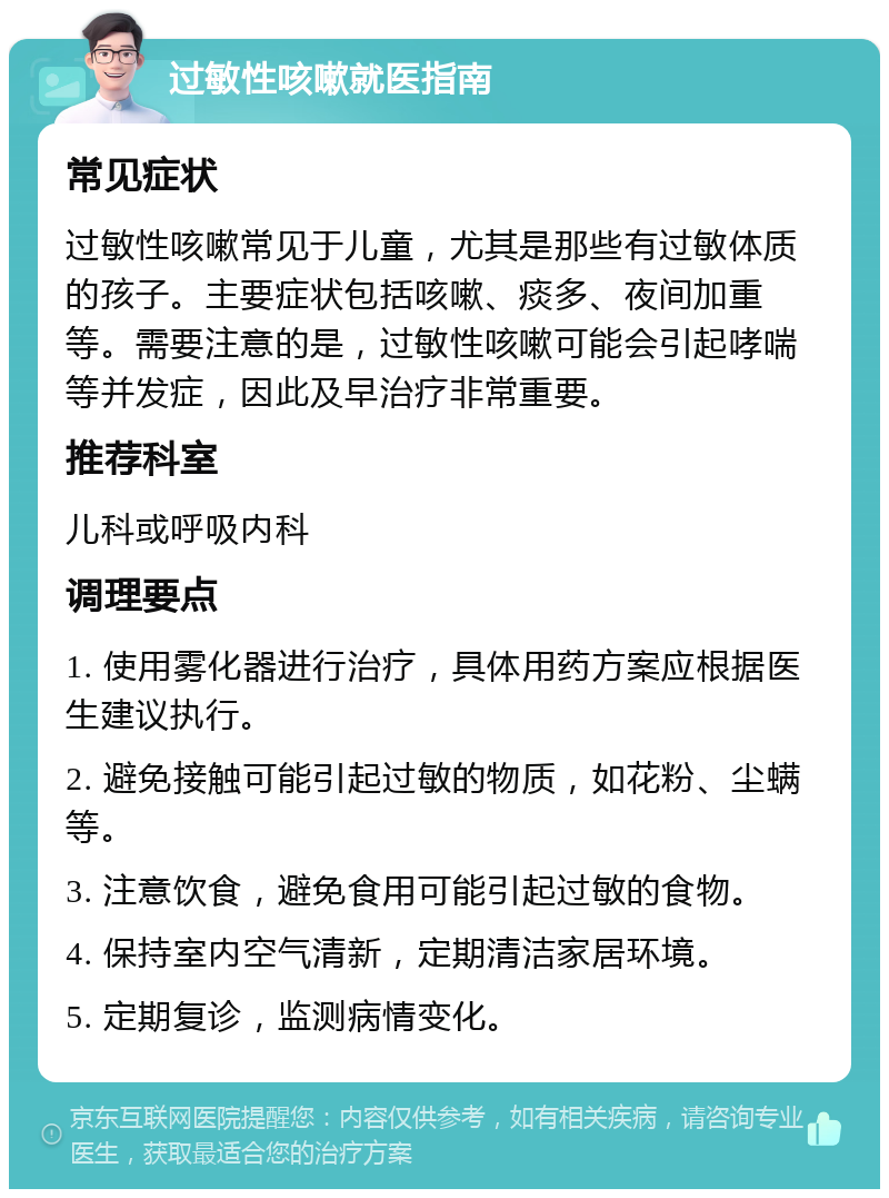 过敏性咳嗽就医指南 常见症状 过敏性咳嗽常见于儿童，尤其是那些有过敏体质的孩子。主要症状包括咳嗽、痰多、夜间加重等。需要注意的是，过敏性咳嗽可能会引起哮喘等并发症，因此及早治疗非常重要。 推荐科室 儿科或呼吸内科 调理要点 1. 使用雾化器进行治疗，具体用药方案应根据医生建议执行。 2. 避免接触可能引起过敏的物质，如花粉、尘螨等。 3. 注意饮食，避免食用可能引起过敏的食物。 4. 保持室内空气清新，定期清洁家居环境。 5. 定期复诊，监测病情变化。