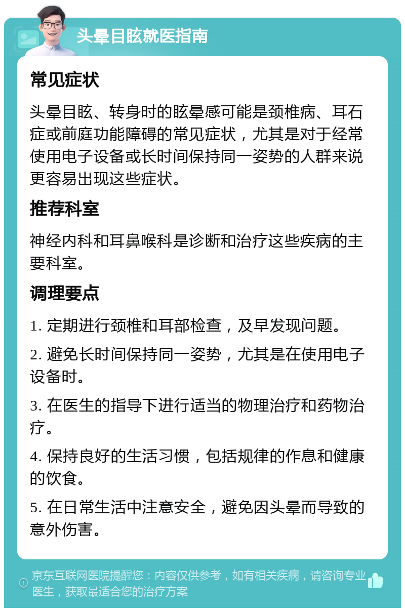 头晕目眩就医指南 常见症状 头晕目眩、转身时的眩晕感可能是颈椎病、耳石症或前庭功能障碍的常见症状，尤其是对于经常使用电子设备或长时间保持同一姿势的人群来说更容易出现这些症状。 推荐科室 神经内科和耳鼻喉科是诊断和治疗这些疾病的主要科室。 调理要点 1. 定期进行颈椎和耳部检查，及早发现问题。 2. 避免长时间保持同一姿势，尤其是在使用电子设备时。 3. 在医生的指导下进行适当的物理治疗和药物治疗。 4. 保持良好的生活习惯，包括规律的作息和健康的饮食。 5. 在日常生活中注意安全，避免因头晕而导致的意外伤害。