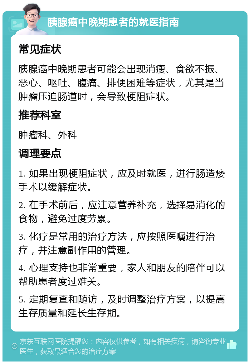 胰腺癌中晚期患者的就医指南 常见症状 胰腺癌中晚期患者可能会出现消瘦、食欲不振、恶心、呕吐、腹痛、排便困难等症状，尤其是当肿瘤压迫肠道时，会导致梗阻症状。 推荐科室 肿瘤科、外科 调理要点 1. 如果出现梗阻症状，应及时就医，进行肠造瘘手术以缓解症状。 2. 在手术前后，应注意营养补充，选择易消化的食物，避免过度劳累。 3. 化疗是常用的治疗方法，应按照医嘱进行治疗，并注意副作用的管理。 4. 心理支持也非常重要，家人和朋友的陪伴可以帮助患者度过难关。 5. 定期复查和随访，及时调整治疗方案，以提高生存质量和延长生存期。