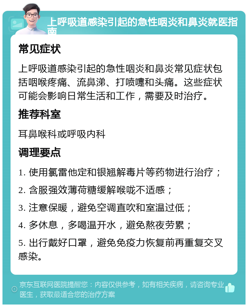 上呼吸道感染引起的急性咽炎和鼻炎就医指南 常见症状 上呼吸道感染引起的急性咽炎和鼻炎常见症状包括咽喉疼痛、流鼻涕、打喷嚏和头痛。这些症状可能会影响日常生活和工作，需要及时治疗。 推荐科室 耳鼻喉科或呼吸内科 调理要点 1. 使用氯雷他定和银翘解毒片等药物进行治疗； 2. 含服强效薄荷糖缓解喉咙不适感； 3. 注意保暖，避免空调直吹和室温过低； 4. 多休息，多喝温开水，避免熬夜劳累； 5. 出行戴好口罩，避免免疫力恢复前再重复交叉感染。