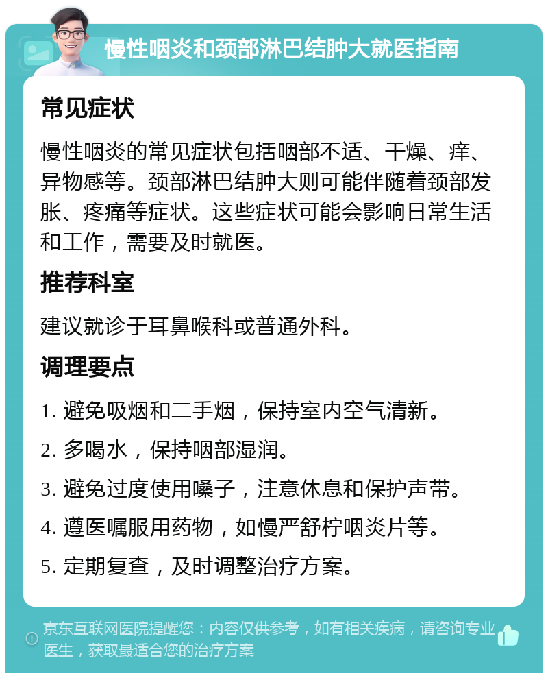 慢性咽炎和颈部淋巴结肿大就医指南 常见症状 慢性咽炎的常见症状包括咽部不适、干燥、痒、异物感等。颈部淋巴结肿大则可能伴随着颈部发胀、疼痛等症状。这些症状可能会影响日常生活和工作，需要及时就医。 推荐科室 建议就诊于耳鼻喉科或普通外科。 调理要点 1. 避免吸烟和二手烟，保持室内空气清新。 2. 多喝水，保持咽部湿润。 3. 避免过度使用嗓子，注意休息和保护声带。 4. 遵医嘱服用药物，如慢严舒柠咽炎片等。 5. 定期复查，及时调整治疗方案。