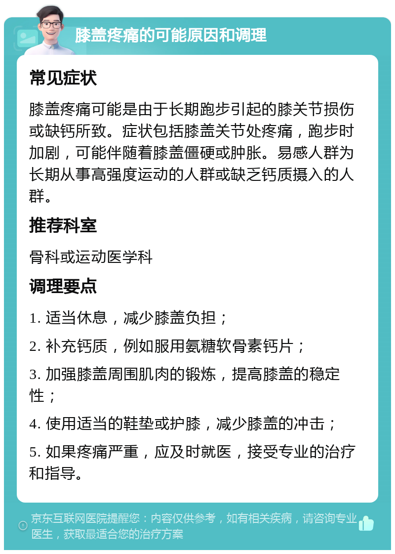 膝盖疼痛的可能原因和调理 常见症状 膝盖疼痛可能是由于长期跑步引起的膝关节损伤或缺钙所致。症状包括膝盖关节处疼痛，跑步时加剧，可能伴随着膝盖僵硬或肿胀。易感人群为长期从事高强度运动的人群或缺乏钙质摄入的人群。 推荐科室 骨科或运动医学科 调理要点 1. 适当休息，减少膝盖负担； 2. 补充钙质，例如服用氨糖软骨素钙片； 3. 加强膝盖周围肌肉的锻炼，提高膝盖的稳定性； 4. 使用适当的鞋垫或护膝，减少膝盖的冲击； 5. 如果疼痛严重，应及时就医，接受专业的治疗和指导。