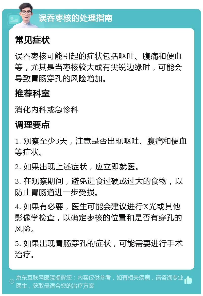 误吞枣核的处理指南 常见症状 误吞枣核可能引起的症状包括呕吐、腹痛和便血等，尤其是当枣核较大或有尖锐边缘时，可能会导致胃肠穿孔的风险增加。 推荐科室 消化内科或急诊科 调理要点 1. 观察至少3天，注意是否出现呕吐、腹痛和便血等症状。 2. 如果出现上述症状，应立即就医。 3. 在观察期间，避免进食过硬或过大的食物，以防止胃肠道进一步受损。 4. 如果有必要，医生可能会建议进行X光或其他影像学检查，以确定枣核的位置和是否有穿孔的风险。 5. 如果出现胃肠穿孔的症状，可能需要进行手术治疗。