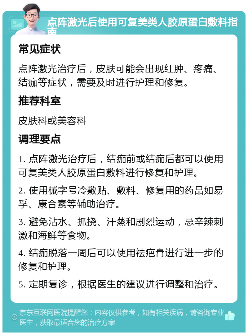 点阵激光后使用可复美类人胶原蛋白敷料指南 常见症状 点阵激光治疗后，皮肤可能会出现红肿、疼痛、结痂等症状，需要及时进行护理和修复。 推荐科室 皮肤科或美容科 调理要点 1. 点阵激光治疗后，结痂前或结痂后都可以使用可复美类人胶原蛋白敷料进行修复和护理。 2. 使用械字号冷敷贴、敷料、修复用的药品如易孚、康合素等辅助治疗。 3. 避免沾水、抓挠、汗蒸和剧烈运动，忌辛辣刺激和海鲜等食物。 4. 结痂脱落一周后可以使用祛疤膏进行进一步的修复和护理。 5. 定期复诊，根据医生的建议进行调整和治疗。