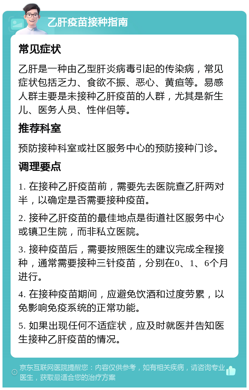 乙肝疫苗接种指南 常见症状 乙肝是一种由乙型肝炎病毒引起的传染病，常见症状包括乏力、食欲不振、恶心、黄疸等。易感人群主要是未接种乙肝疫苗的人群，尤其是新生儿、医务人员、性伴侣等。 推荐科室 预防接种科室或社区服务中心的预防接种门诊。 调理要点 1. 在接种乙肝疫苗前，需要先去医院查乙肝两对半，以确定是否需要接种疫苗。 2. 接种乙肝疫苗的最佳地点是街道社区服务中心或镇卫生院，而非私立医院。 3. 接种疫苗后，需要按照医生的建议完成全程接种，通常需要接种三针疫苗，分别在0、1、6个月进行。 4. 在接种疫苗期间，应避免饮酒和过度劳累，以免影响免疫系统的正常功能。 5. 如果出现任何不适症状，应及时就医并告知医生接种乙肝疫苗的情况。