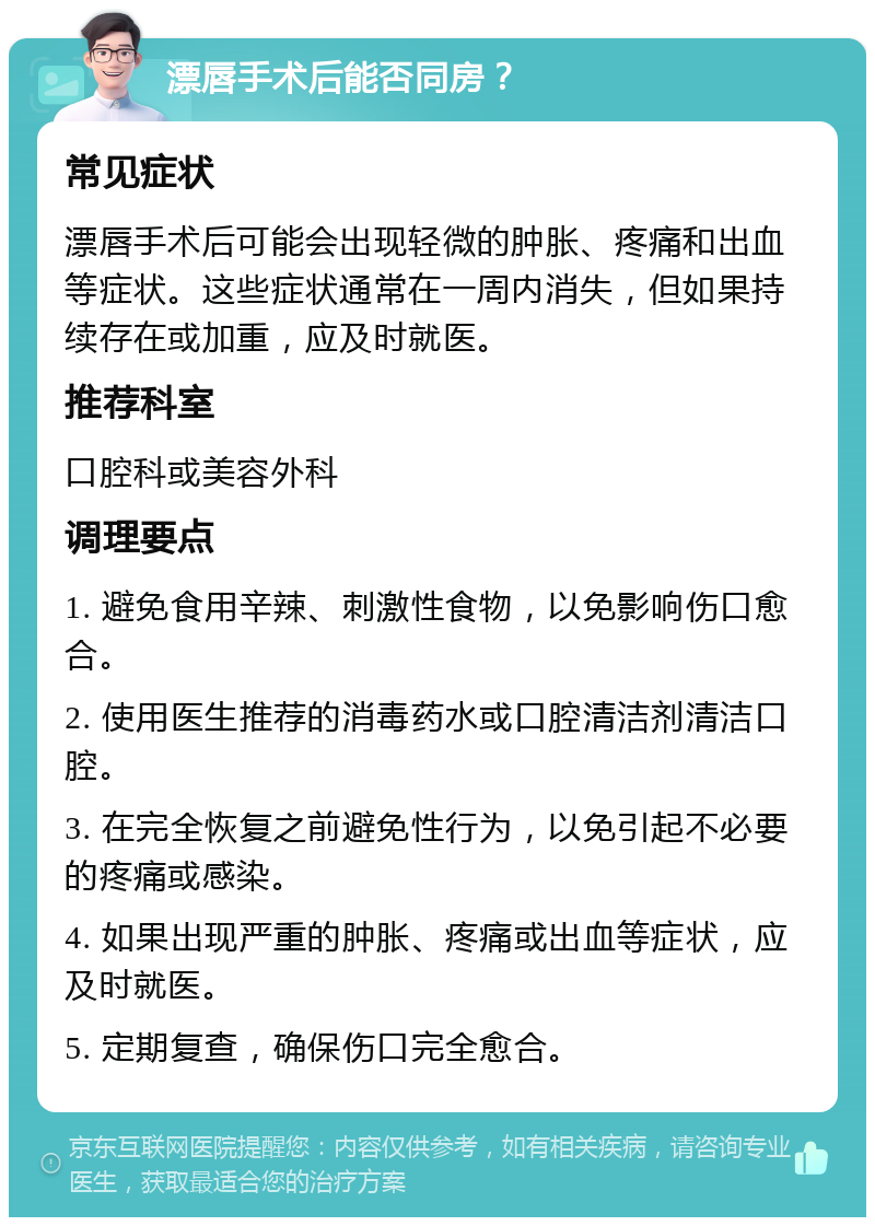 漂唇手术后能否同房？ 常见症状 漂唇手术后可能会出现轻微的肿胀、疼痛和出血等症状。这些症状通常在一周内消失，但如果持续存在或加重，应及时就医。 推荐科室 口腔科或美容外科 调理要点 1. 避免食用辛辣、刺激性食物，以免影响伤口愈合。 2. 使用医生推荐的消毒药水或口腔清洁剂清洁口腔。 3. 在完全恢复之前避免性行为，以免引起不必要的疼痛或感染。 4. 如果出现严重的肿胀、疼痛或出血等症状，应及时就医。 5. 定期复查，确保伤口完全愈合。