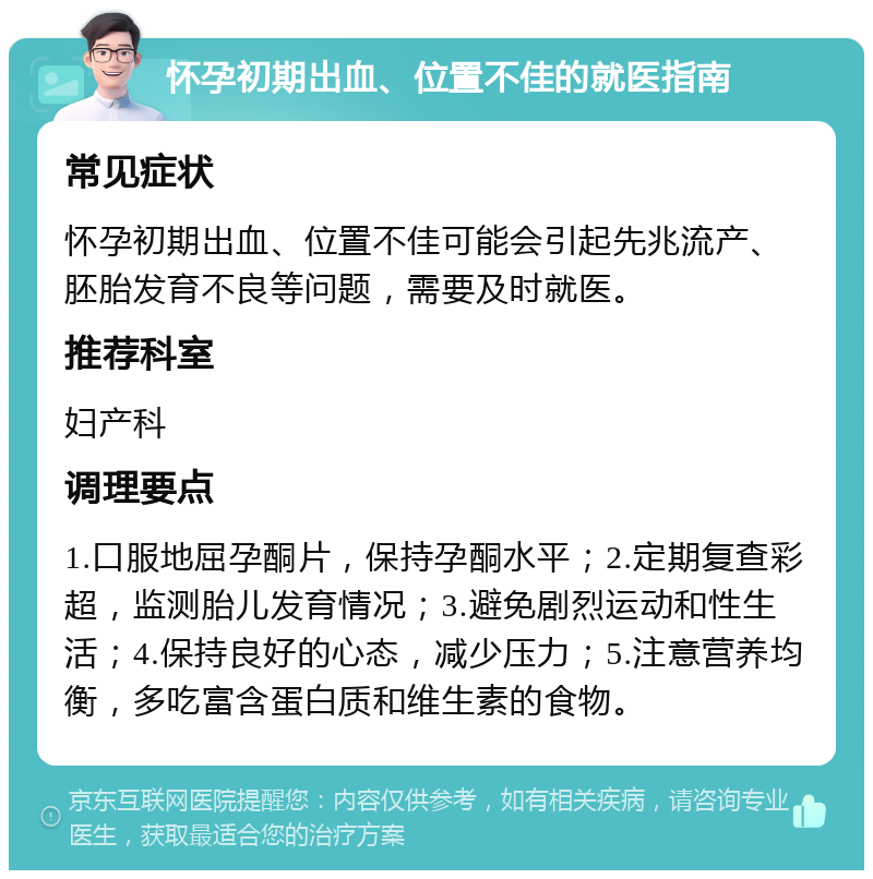 怀孕初期出血、位置不佳的就医指南 常见症状 怀孕初期出血、位置不佳可能会引起先兆流产、胚胎发育不良等问题，需要及时就医。 推荐科室 妇产科 调理要点 1.口服地屈孕酮片，保持孕酮水平；2.定期复查彩超，监测胎儿发育情况；3.避免剧烈运动和性生活；4.保持良好的心态，减少压力；5.注意营养均衡，多吃富含蛋白质和维生素的食物。