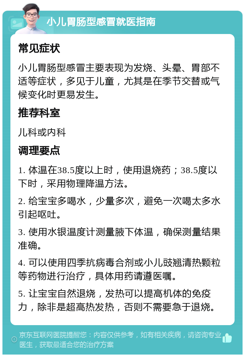 小儿胃肠型感冒就医指南 常见症状 小儿胃肠型感冒主要表现为发烧、头晕、胃部不适等症状，多见于儿童，尤其是在季节交替或气候变化时更易发生。 推荐科室 儿科或内科 调理要点 1. 体温在38.5度以上时，使用退烧药；38.5度以下时，采用物理降温方法。 2. 给宝宝多喝水，少量多次，避免一次喝太多水引起呕吐。 3. 使用水银温度计测量腋下体温，确保测量结果准确。 4. 可以使用四季抗病毒合剂或小儿豉翘清热颗粒等药物进行治疗，具体用药请遵医嘱。 5. 让宝宝自然退烧，发热可以提高机体的免疫力，除非是超高热发热，否则不需要急于退烧。