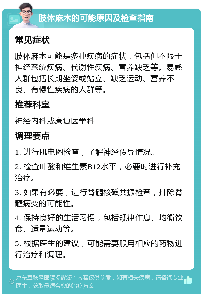 肢体麻木的可能原因及检查指南 常见症状 肢体麻木可能是多种疾病的症状，包括但不限于神经系统疾病、代谢性疾病、营养缺乏等。易感人群包括长期坐姿或站立、缺乏运动、营养不良、有慢性疾病的人群等。 推荐科室 神经内科或康复医学科 调理要点 1. 进行肌电图检查，了解神经传导情况。 2. 检查叶酸和维生素B12水平，必要时进行补充治疗。 3. 如果有必要，进行脊髓核磁共振检查，排除脊髓病变的可能性。 4. 保持良好的生活习惯，包括规律作息、均衡饮食、适量运动等。 5. 根据医生的建议，可能需要服用相应的药物进行治疗和调理。