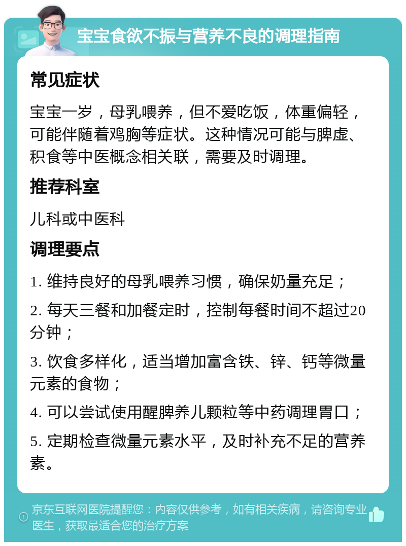 宝宝食欲不振与营养不良的调理指南 常见症状 宝宝一岁，母乳喂养，但不爱吃饭，体重偏轻，可能伴随着鸡胸等症状。这种情况可能与脾虚、积食等中医概念相关联，需要及时调理。 推荐科室 儿科或中医科 调理要点 1. 维持良好的母乳喂养习惯，确保奶量充足； 2. 每天三餐和加餐定时，控制每餐时间不超过20分钟； 3. 饮食多样化，适当增加富含铁、锌、钙等微量元素的食物； 4. 可以尝试使用醒脾养儿颗粒等中药调理胃口； 5. 定期检查微量元素水平，及时补充不足的营养素。