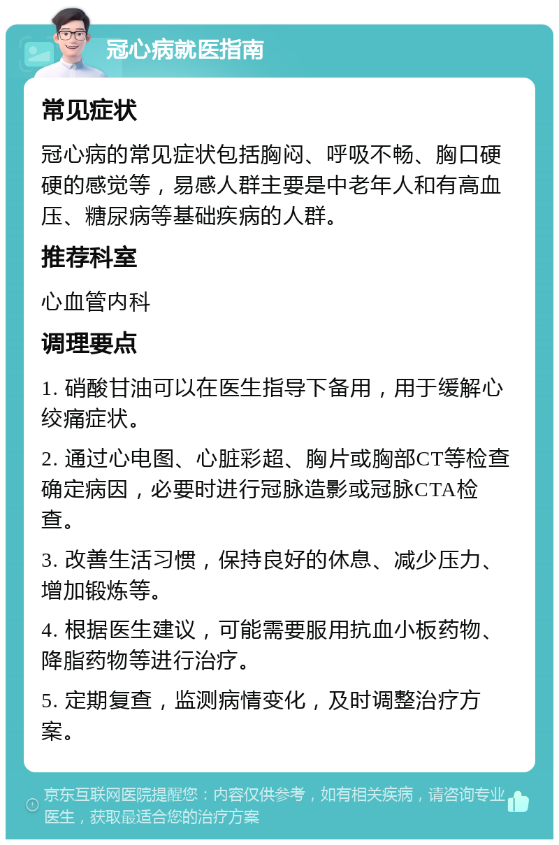 冠心病就医指南 常见症状 冠心病的常见症状包括胸闷、呼吸不畅、胸口硬硬的感觉等，易感人群主要是中老年人和有高血压、糖尿病等基础疾病的人群。 推荐科室 心血管内科 调理要点 1. 硝酸甘油可以在医生指导下备用，用于缓解心绞痛症状。 2. 通过心电图、心脏彩超、胸片或胸部CT等检查确定病因，必要时进行冠脉造影或冠脉CTA检查。 3. 改善生活习惯，保持良好的休息、减少压力、增加锻炼等。 4. 根据医生建议，可能需要服用抗血小板药物、降脂药物等进行治疗。 5. 定期复查，监测病情变化，及时调整治疗方案。