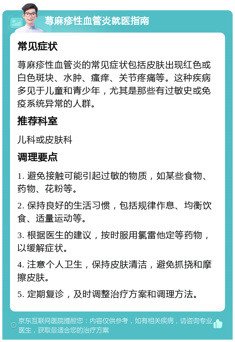 荨麻疹性血管炎就医指南 常见症状 荨麻疹性血管炎的常见症状包括皮肤出现红色或白色斑块、水肿、瘙痒、关节疼痛等。这种疾病多见于儿童和青少年，尤其是那些有过敏史或免疫系统异常的人群。 推荐科室 儿科或皮肤科 调理要点 1. 避免接触可能引起过敏的物质，如某些食物、药物、花粉等。 2. 保持良好的生活习惯，包括规律作息、均衡饮食、适量运动等。 3. 根据医生的建议，按时服用氯雷他定等药物，以缓解症状。 4. 注意个人卫生，保持皮肤清洁，避免抓挠和摩擦皮肤。 5. 定期复诊，及时调整治疗方案和调理方法。