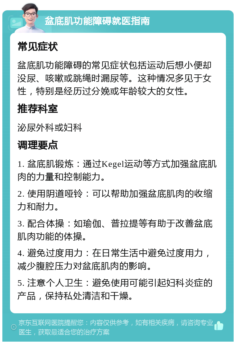 盆底肌功能障碍就医指南 常见症状 盆底肌功能障碍的常见症状包括运动后想小便却没尿、咳嗽或跳绳时漏尿等。这种情况多见于女性，特别是经历过分娩或年龄较大的女性。 推荐科室 泌尿外科或妇科 调理要点 1. 盆底肌锻炼：通过Kegel运动等方式加强盆底肌肉的力量和控制能力。 2. 使用阴道哑铃：可以帮助加强盆底肌肉的收缩力和耐力。 3. 配合体操：如瑜伽、普拉提等有助于改善盆底肌肉功能的体操。 4. 避免过度用力：在日常生活中避免过度用力，减少腹腔压力对盆底肌肉的影响。 5. 注意个人卫生：避免使用可能引起妇科炎症的产品，保持私处清洁和干燥。